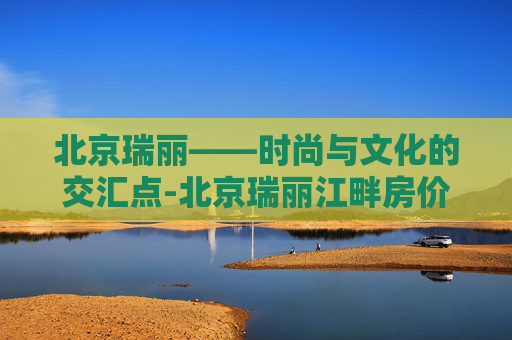 北京瑞丽——时尚与文化的交汇点-北京瑞丽江畔房价