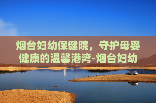 烟台妇幼保健院，守护母婴健康的温馨港湾-烟台妇幼保健院医院电话