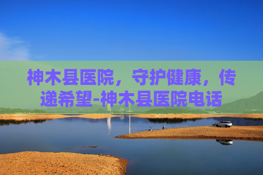 神木县医院，守护健康，传递希望-神木县医院电话
