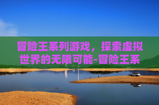 冒险王系列游戏,探索虚拟世界的无限可能-冒险王系列游戏现在怎么样 冒险王系列游戏,探索虚拟世界的无限可能-冒险王系列游戏现在怎么样