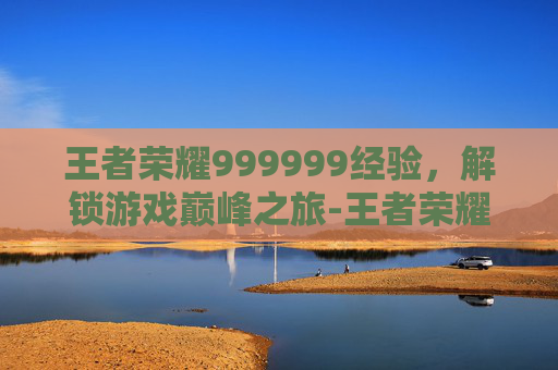 王者荣耀999999经验,解锁游戏巅峰之旅-王者荣耀经验值列表 王者荣耀999999经验,解锁游戏巅峰之旅-王者荣耀经验值列表