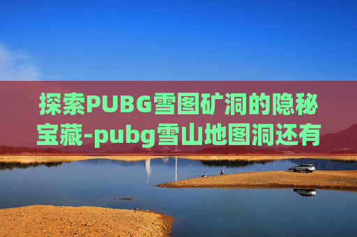 探索PUBG雪图矿洞的隐秘宝藏-pubg雪山地图洞还有么