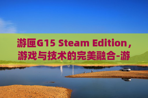 游匣G15 Steam Edition,游戏与技术的完美融合-游匣g15是液金散热吗 游匣G15 Steam Edition,游戏与技术的完美融合-游匣g15是液金散热吗
