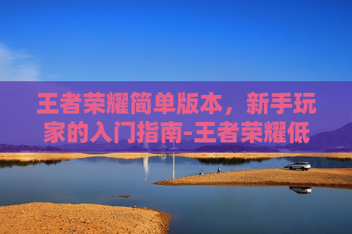 王者荣耀简单版本,新手玩家的入门指南-王者荣耀低版本 王者荣耀简单版本,新手玩家的入门指南-王者荣耀低版本