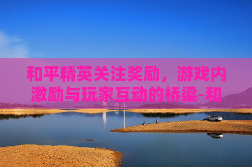 和平精英关注奖励，游戏内激励与玩家互动的桥梁-和平精英关注奖励在哪里领