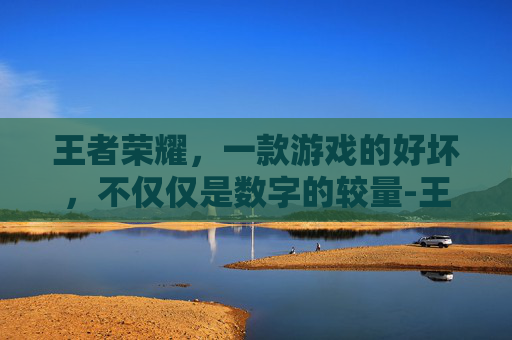 王者荣耀,一款游戏的好坏,不仅仅是数字的较量-王者荣耀也好 王者荣耀,一款游戏的好坏,不仅仅是数字的较量-王者荣耀也好