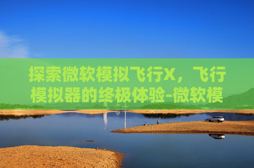 探索微软模拟飞行X,飞行模拟器的终极体验-微软模拟飞行x配置要求 探索微软模拟飞行X,飞行模拟器的终极体验-微软模拟飞行x配置要求