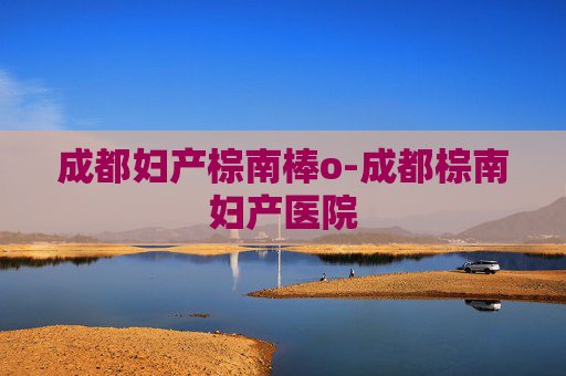 成都妇产棕南棒o-成都棕南妇产医院 成都妇产棕南棒o-成都棕南妇产医院