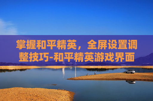 掌握和平精英,全屏设置调整技巧-和平精英游戏界面怎么调成全屏 掌握和平精英,全屏设置调整技巧-和平精英游戏界面怎么调成全屏