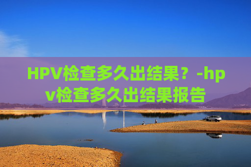 HPV检查多久出结果?-hpv检查多久出结果报告 HPV检查多久出结果?-hpv检查多久出结果报告