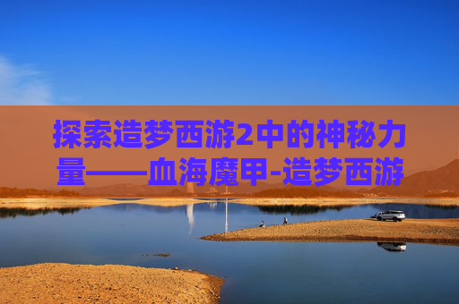 探索造梦西游2中的神秘力量——血海魔甲-造梦西游2血海魔甲是谁的 探索造梦西游2中的神秘力量——血海魔甲-造梦西游2血海魔甲是谁的