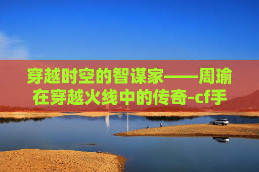 穿越时空的智谋家——周瑜在穿越火线中的传奇-cf手游周瑜