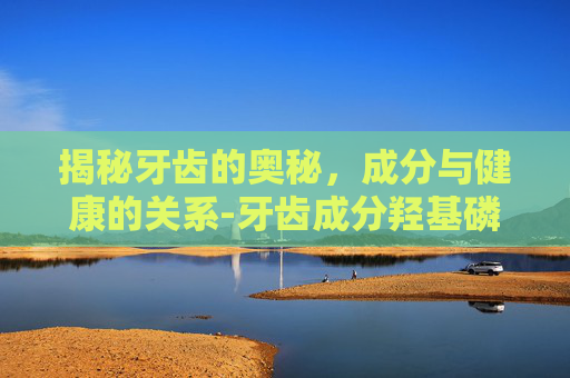 揭秘牙齿的奥秘,成分与健康的关系-牙齿成分羟基磷灰石 揭秘牙齿的奥秘,成分与健康的关系-牙齿成分羟基磷灰石