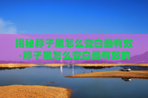 揭秘脖子黑怎么变白最有效-脖子黑怎么变白最有效的方法 揭秘脖子黑怎么变白最有效-脖子黑怎么变白最有效的方法