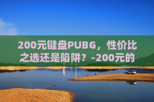 200元键盘PUBG,性价比之选还是陷阱?-200元的键盘算贵吗 200元键盘PUBG,性价比之选还是陷阱?-200元的键盘算贵吗