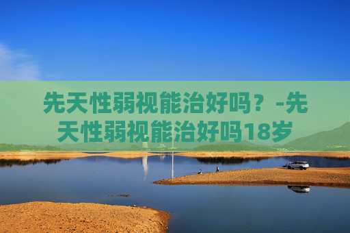 先天性弱视能治好吗?-先天性弱视能治好吗18岁 先天性弱视能治好吗?-先天性弱视能治好吗18岁