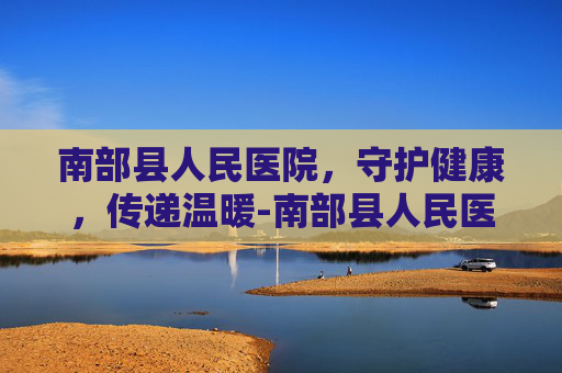 南部县人民医院，守护健康，传递温暖-南部县人民医院院长
