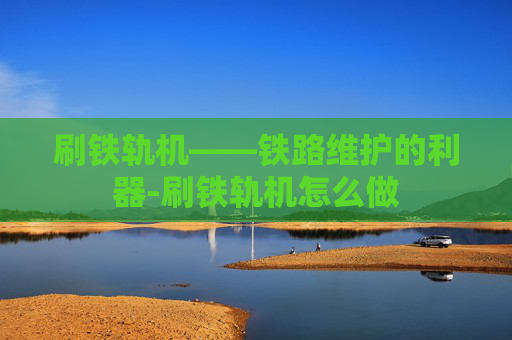 刷铁轨机——铁路维护的利器-刷铁轨机怎么做 刷铁轨机——铁路维护的利器-刷铁轨机怎么做