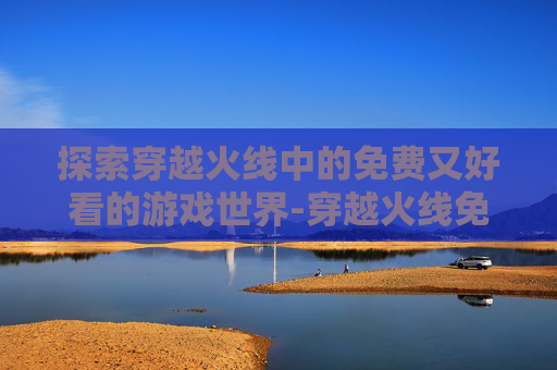 探索穿越火线中的免费又好看的游戏世界-穿越火线免费的 探索穿越火线中的免费又好看的游戏世界-穿越火线免费的