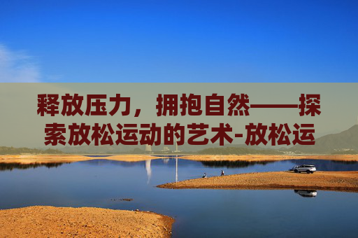 释放压力,拥抱自然——探索放松运动的艺术-放松运动有哪些动作 释放压力,拥抱自然——探索放松运动的艺术-放松运动有哪些动作