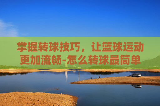 掌握转球技巧,让篮球运动更加流畅-怎么转球最简单 掌握转球技巧,让篮球运动更加流畅-怎么转球最简单