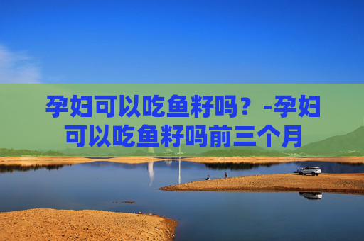 孕妇可以吃鱼籽吗?-孕妇可以吃鱼籽吗前三个月 孕妇可以吃鱼籽吗?-孕妇可以吃鱼籽吗前三个月