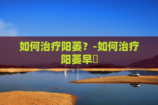 如何治疗阳萎?-如何治疗阳萎早迣 如何治疗阳萎?-如何治疗阳萎早迣