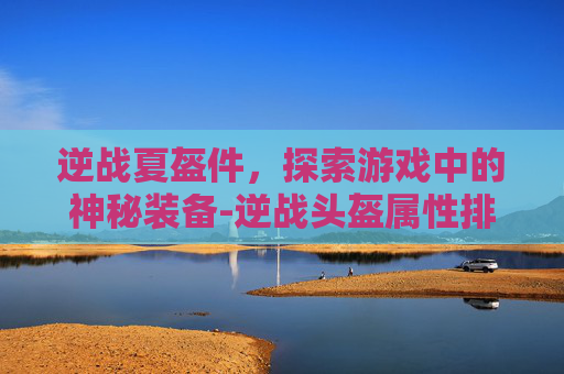 逆战夏盔件,探索游戏中的神秘装备-逆战头盔属性排行 逆战夏盔件,探索游戏中的神秘装备-逆战头盔属性排行