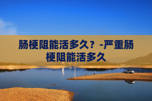 肠梗阻能活多久?-严重肠梗阻能活多久 肠梗阻能活多久?-严重肠梗阻能活多久