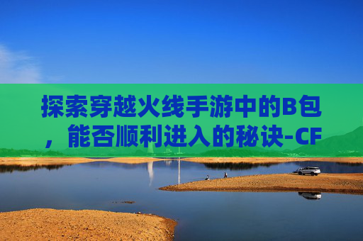 探索穿越火线手游中的B包,能否顺利进入的秘诀-CF手游怎么下包 探索穿越火线手游中的B包,能否顺利进入的秘诀-CF手游怎么下包