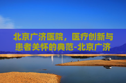 北京广济医院,医疗创新与患者关怀的典范-北京广济医院地址在哪里 北京广济医院,医疗创新与患者关怀的典范-北京广济医院地址在哪里