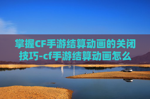 掌握CF手游结算动画的关闭技巧-cf手游结算动画怎么关闭了 掌握CF手游结算动画的关闭技巧-cf手游结算动画怎么关闭了