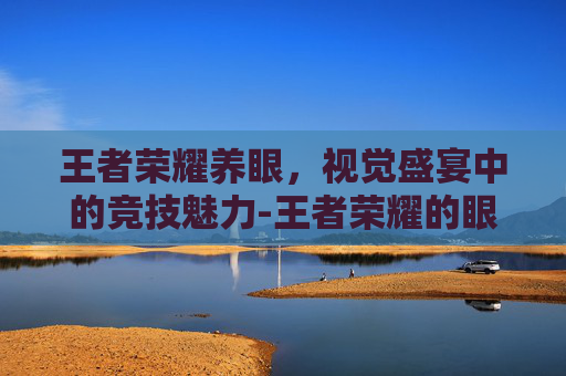 王者荣耀养眼,视觉盛宴中的竞技魅力-王者荣耀的眼睛 王者荣耀养眼,视觉盛宴中的竞技魅力-王者荣耀的眼睛
