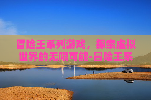 冒险王系列游戏，探索虚拟世界的无限可能-冒险王系列游戏现在怎么样