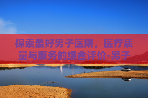 探索最好男子医院，医疗质量与服务的综合评价-男子专业医院