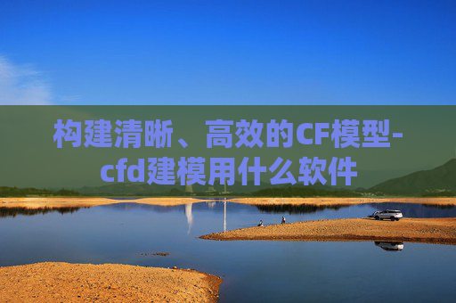 构建清晰、高效的CF模型-cfd建模用什么软件