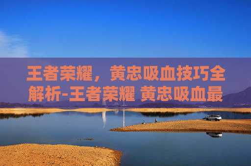王者荣耀，黄忠吸血技巧全解析-王者荣耀 黄忠吸血最高多少