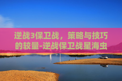 逆战3保卫战,策略与技巧的较量-逆战保卫战星海虫影 逆战3保卫战,策略与技巧的较量-逆战保卫战星海虫影