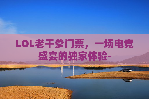 LOL老干爹门票，一场电竞盛宴的独家体验-