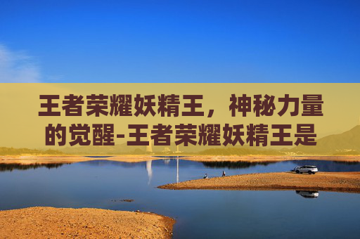 王者荣耀妖精王,神秘力量的觉醒-王者荣耀妖精王是哪个区 王者荣耀妖精王,神秘力量的觉醒-王者荣耀妖精王是哪个区