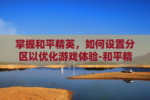 掌握和平精英,如何设置分区以优化游戏体验-和平精英分区是什么意思 掌握和平精英,如何设置分区以优化游戏体验-和平精英分区是什么意思