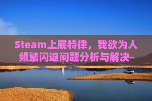 Steam上底特律，我欲为人频繁闪退问题分析与解决-steam版底特律闪退