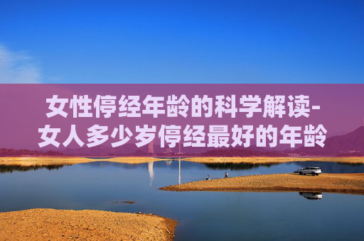 女性停经年龄的科学解读-女人多少岁停经最好的年龄