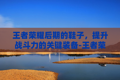王者荣耀后期的鞋子，提升战斗力的关键装备-王者荣耀后期鞋子有必要卖吗