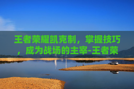 王者荣耀凯克制，掌握技巧，成为战场的主宰-王者荣耀凯克制什么英雄