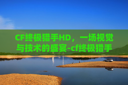 CF终极猎手HD，一场视觉与技术的盛宴-cf终极猎手荒漠刀客和秦魂