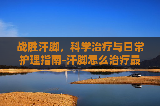 战胜汗脚，科学治疗与日常护理指南-汗脚怎么治疗最有效