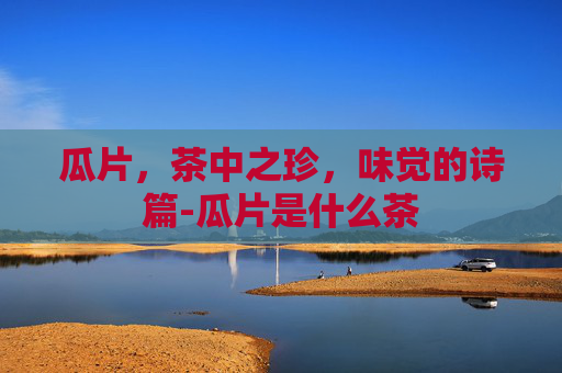 瓜片，茶中之珍，味觉的诗篇-瓜片是什么茶