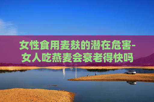 女性食用麦麸的潜在危害-女人吃燕麦会衰老得快吗