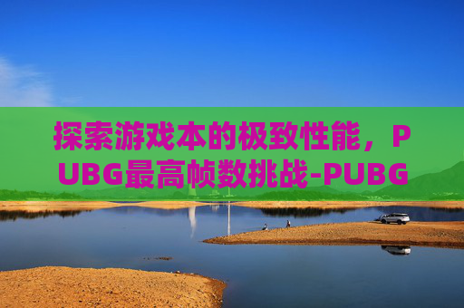 探索游戏本的极致性能，PUBG最高帧数挑战-PUBG最大帧率支持多少
